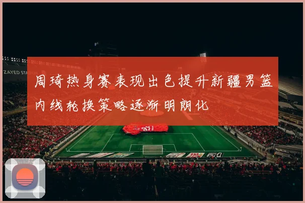 周琦热身赛表现出色提升新疆男篮内线轮换策略逐渐明朗化