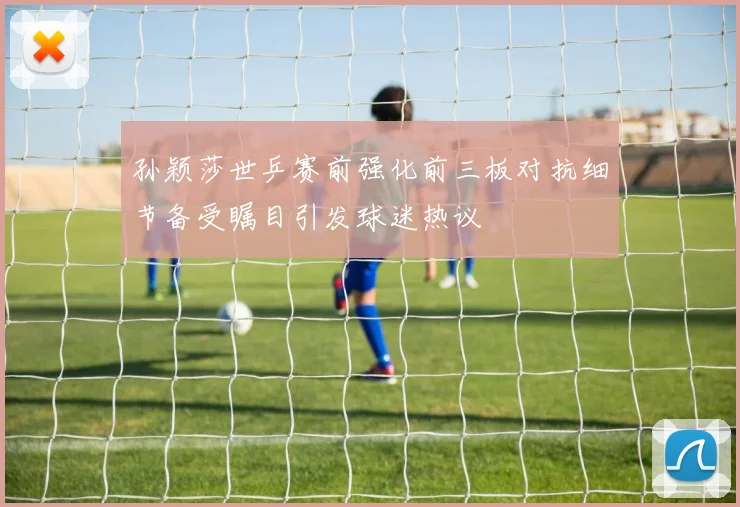 孙颖莎世乒赛前强化前三板对抗细节备受瞩目引发球迷热议