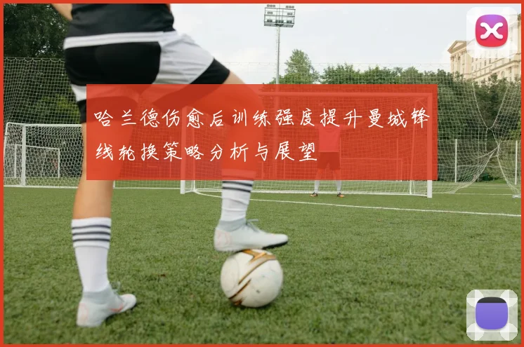 哈兰德伤愈后训练强度提升曼城锋线轮换策略分析与展望