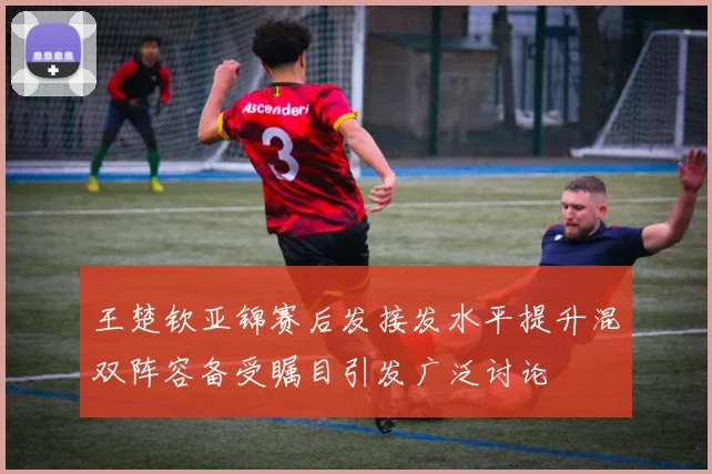 王楚钦亚锦赛后发接发水平提升混双阵容备受瞩目引发广泛讨论