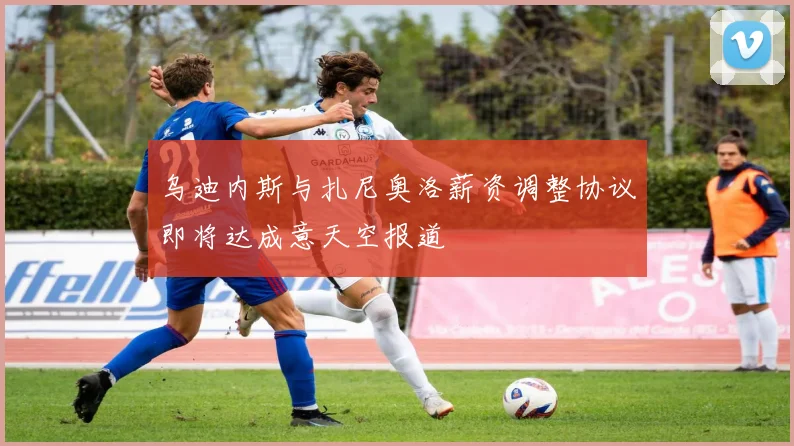 乌迪内斯与扎尼奥洛薪资调整协议即将达成意天空报道