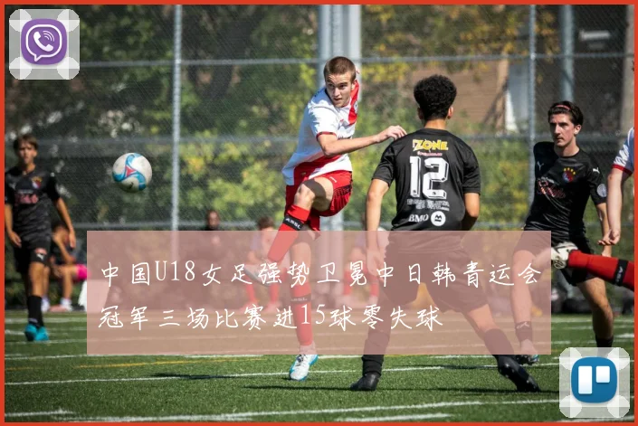 中国U18女足强势卫冕中日韩青运会冠军三场比赛进15球零失球