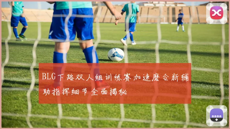 BLG下路双人组训练赛加速磨合新辅助指挥细节全面揭秘