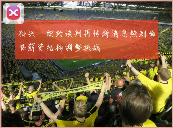 孙兴慜续约谈判再传新消息热刺面临薪资结构调整挑战