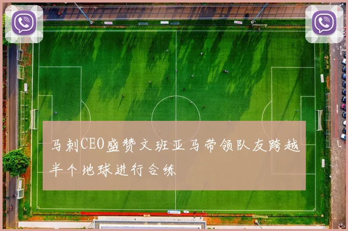 马刺CEO盛赞文班亚马带领队友跨越半个地球进行合练
