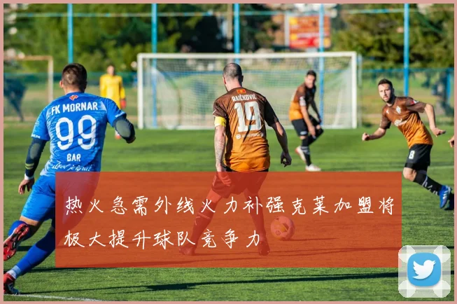 热火急需外线火力补强克莱加盟将极大提升球队竞争力