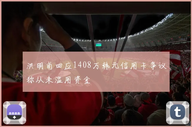 洪明甫回应1408万韩元信用卡争议称从未滥用资金