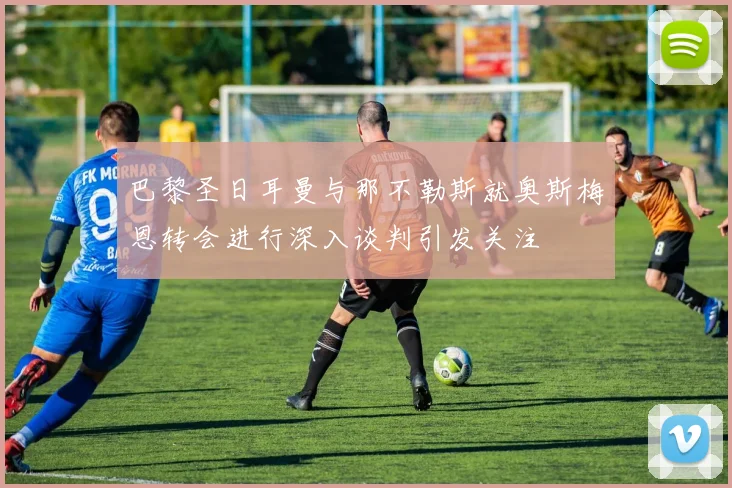 巴黎圣日耳曼与那不勒斯就奥斯梅恩转会进行深入谈判引发关注