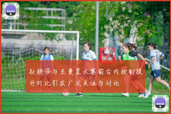孙颖莎与王曼昱大赛前台内控制提升对比引发广泛关注与讨论