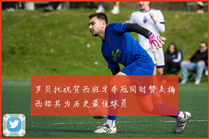 罗贝托祝贺西班牙夺冠同时赞美梅西称其为历史最佳球员