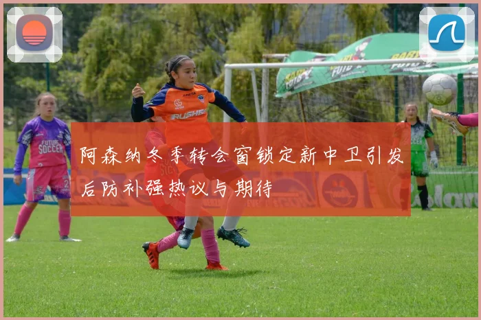 阿森纳冬季转会窗锁定新中卫引发后防补强热议与期待