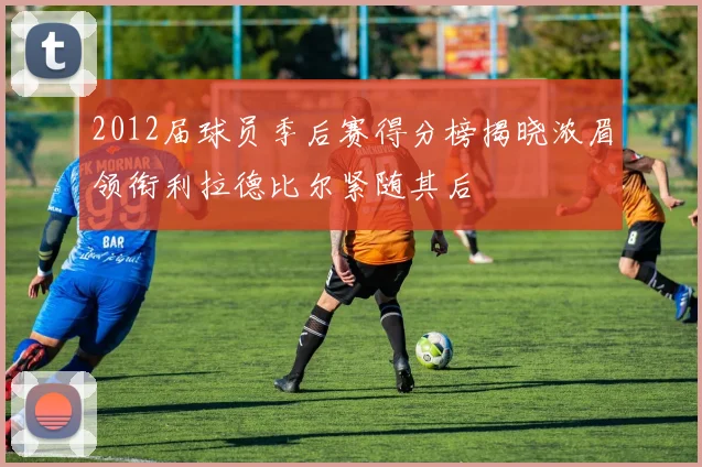 2012届球员季后赛得分榜揭晓浓眉领衔利拉德比尔紧随其后