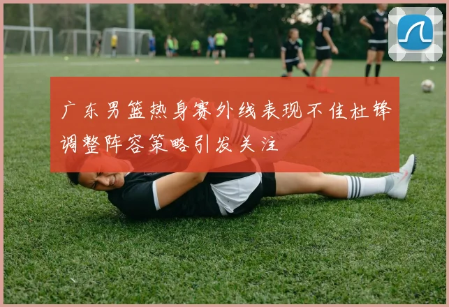 广东男篮热身赛外线表现不佳杜锋调整阵容策略引发关注