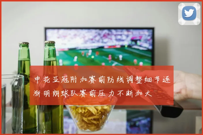 申花亚冠附加赛前防线调整细节逐渐明朗球队赛前压力不断加大